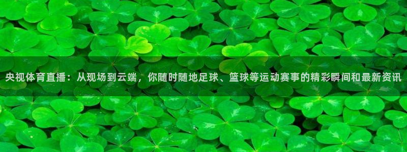 央视体育直播：从现场到云端，你随时随地足球、篮球等运动赛事的精彩瞬间和最新资讯